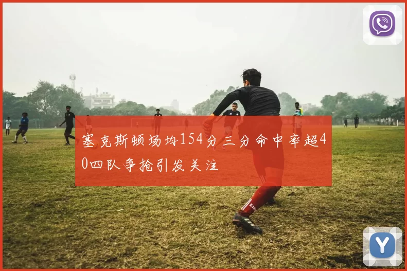 塞克斯顿场均154分三分命中率超40四队争抢引发关注