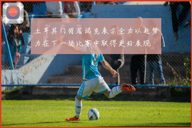 土耳其门将居诺克表示全力以赴努力在下一场比赛中取得更好表现