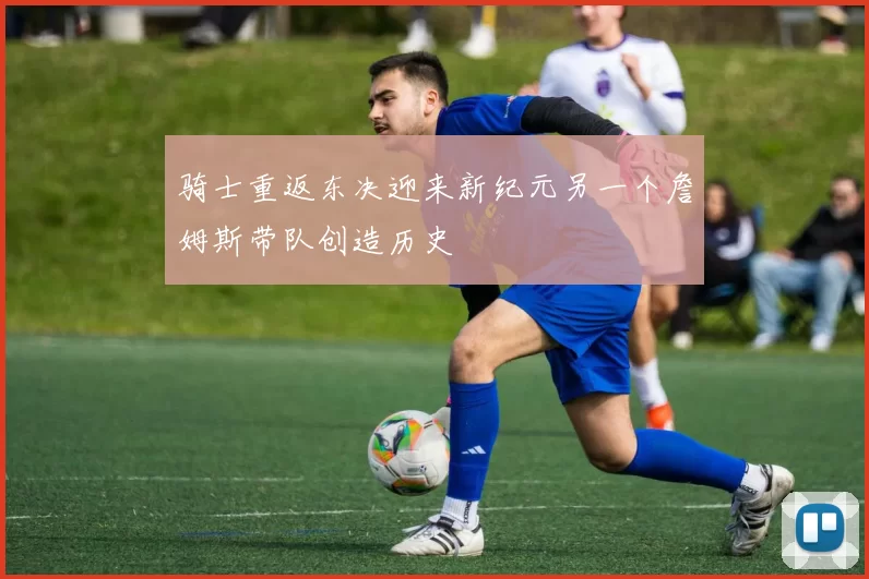 骑士重返东决迎来新纪元另一个詹姆斯带队创造历史