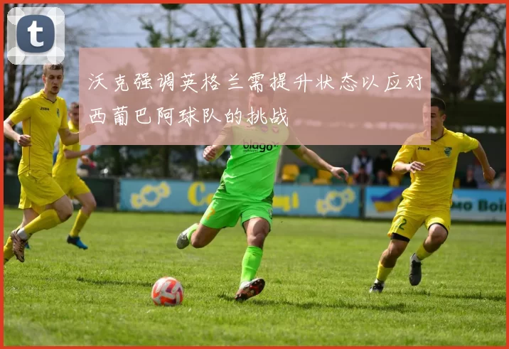 沃克强调英格兰需提升状态以应对西葡巴阿球队的挑战