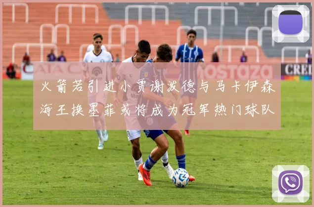火箭若引进小贾谢泼德与马卡伊森海王换墨菲或将成为冠军热门球队