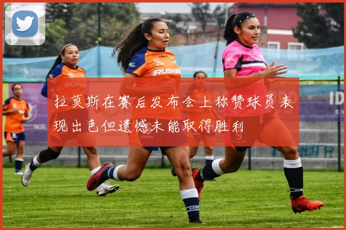 拉莫斯在赛后发布会上称赞球员表现出色但遗憾未能取得胜利
