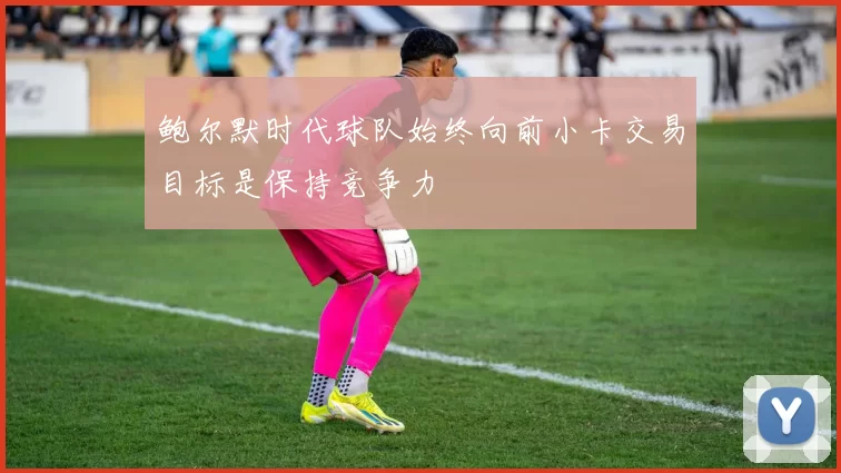 鲍尔默时代球队始终向前小卡交易目标是保持竞争力