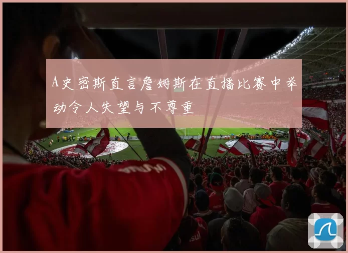 A史密斯直言詹姆斯在直播比赛中举动令人失望与不尊重