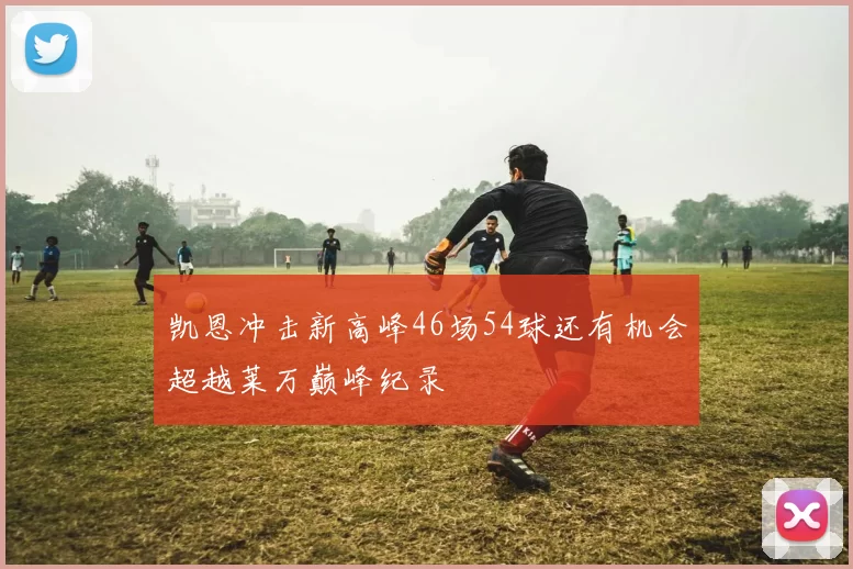 凯恩冲击新高峰46场54球还有机会超越莱万巅峰纪录