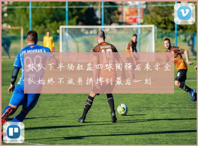 球队下半场狂轰四球陶强龙表示全队始终不放弃拼搏到最后一刻
