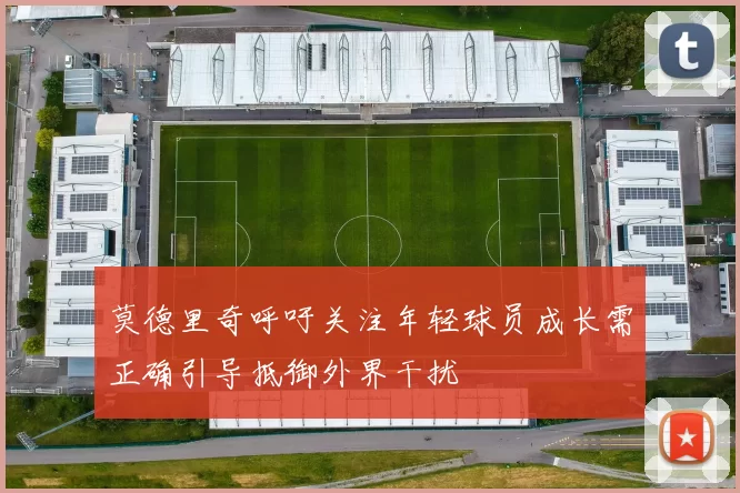 莫德里奇呼吁关注年轻球员成长需正确引导抵御外界干扰