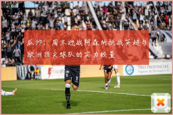 瓜帅：周末迎战阿森纳挑战英超与欧洲顶尖球队的实力较量