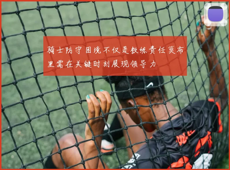 骑士防守困境不仅是教练责任莫布里需在关键时刻展现领导力