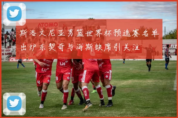 斯洛文尼亚男篮世界杯预选赛名单出炉东契奇与海斯缺席引关注