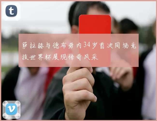 萨拉赫与德布劳内34岁首次同场竞技世界杯展现传奇风采