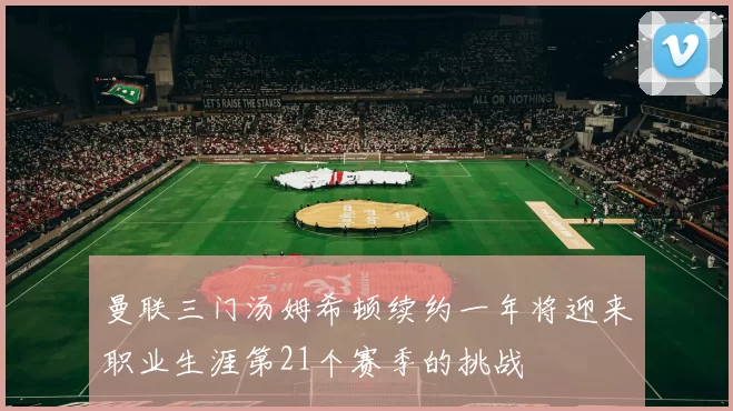 曼联三门汤姆希顿续约一年将迎来职业生涯第21个赛季的挑战