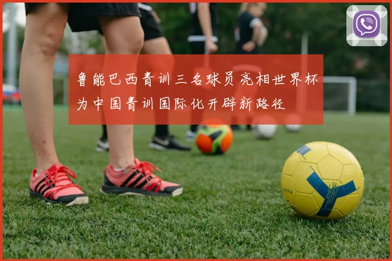 鲁能巴西青训三名球员亮相世界杯为中国青训国际化开辟新路径