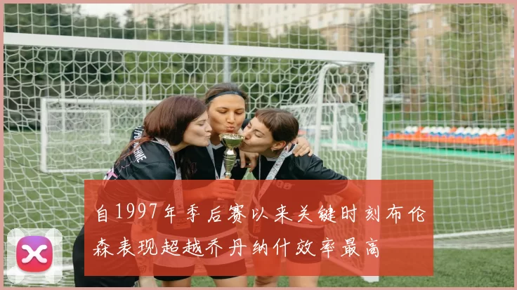 自1997年季后赛以来关键时刻布伦森表现超越乔丹纳什效率最高