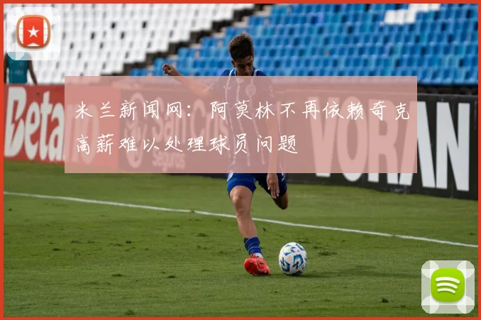 米兰新闻网：阿莫林不再依赖奇克高薪难以处理球员问题