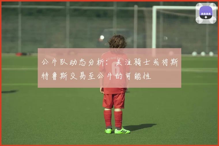 公牛队动态分析：关注骑士或将斯特鲁斯交易至公牛的可能性