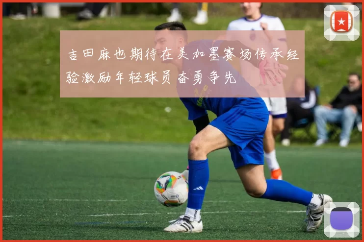吉田麻也期待在美加墨赛场传承经验激励年轻球员奋勇争先