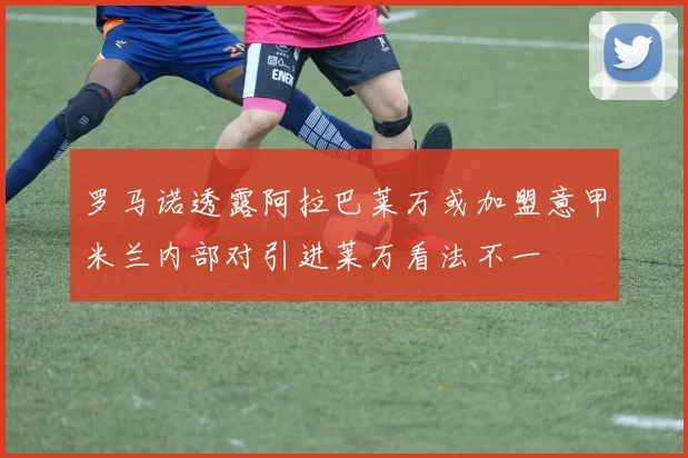 罗马诺透露阿拉巴莱万或加盟意甲米兰内部对引进莱万看法不一