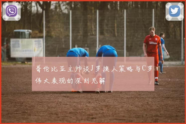 哥伦比亚主帅谈J罗换人策略与C罗伟大表现的深刻见解
