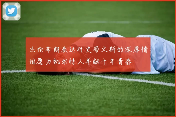 杰伦布朗表达对史蒂文斯的深厚情谊愿为凯尔特人奉献十年青春