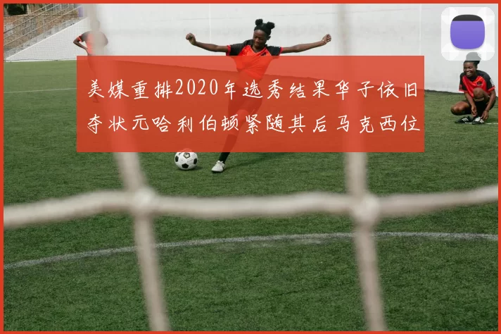美媒重排2020年选秀结果华子依旧夺状元哈利伯顿紧随其后马克西位列探花