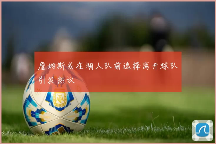 詹姆斯或在湖人队前选择离开球队引发热议