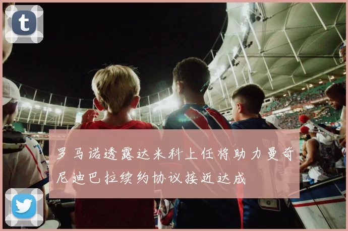 罗马诺透露达米科上任将助力曼奇尼迪巴拉续约协议接近达成