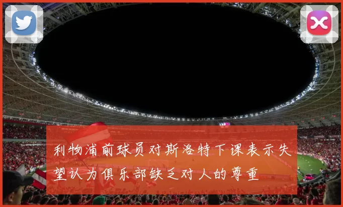 利物浦前球员对斯洛特下课表示失望认为俱乐部缺乏对人的尊重