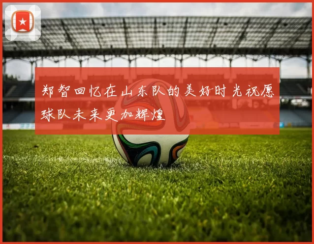 郑智回忆在山东队的美好时光祝愿球队未来更加辉煌