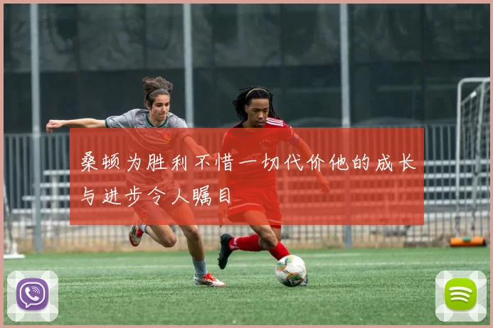 桑顿为胜利不惜一切代价他的成长与进步令人瞩目