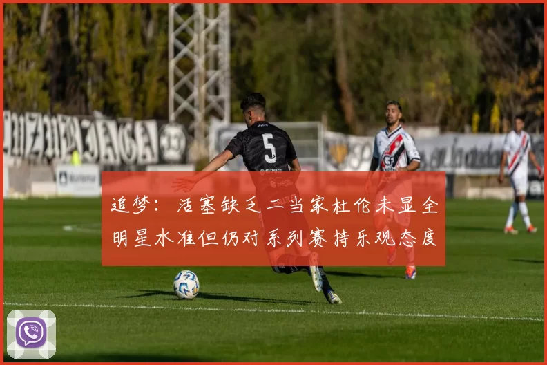 追梦：活塞缺乏二当家杜伦未显全明星水准但仍对系列赛持乐观态度