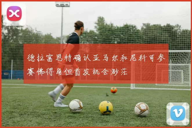 德拉富恩特确认亚马尔和尼科可参赛佛得角但首发机会渺茫