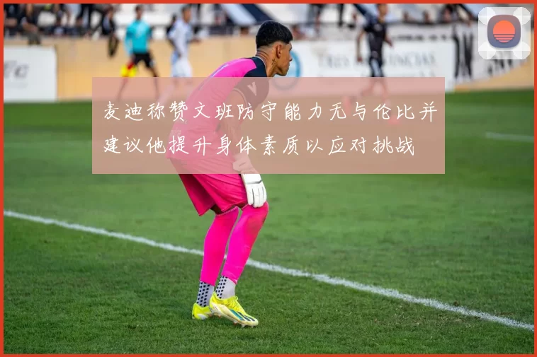 麦迪称赞文班防守能力无与伦比并建议他提升身体素质以应对挑战